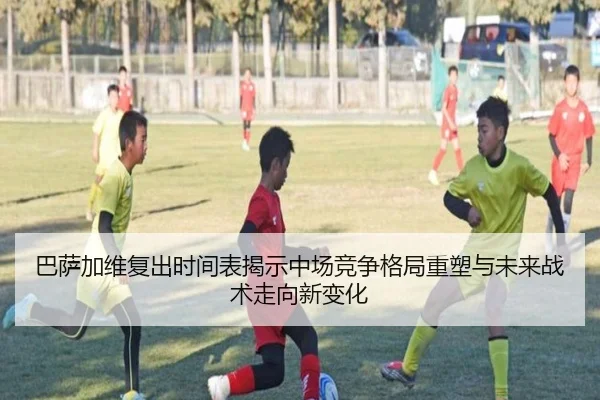 巴萨加维复出时间表揭示中场竞争格局重塑与未来战术走向新变化