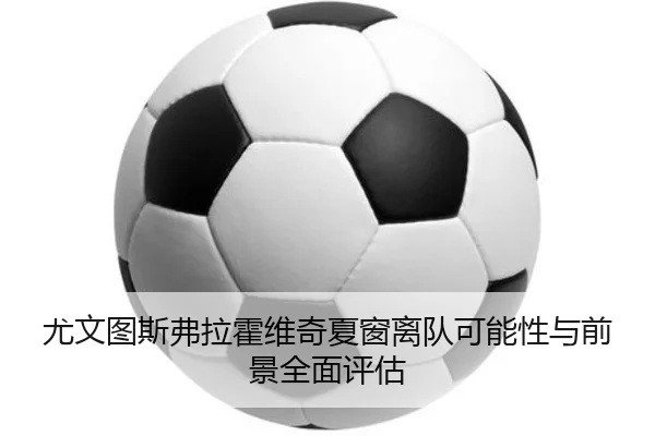 尤文图斯弗拉霍维奇夏窗离队可能性与前景全面评估