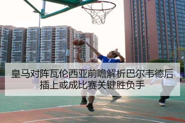 皇马对阵瓦伦西亚前瞻解析巴尔韦德后插上或成比赛关键胜负手