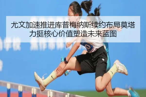 尤文加速推进库普梅纳斯续约布局莫塔力挺核心价值塑造未来蓝图